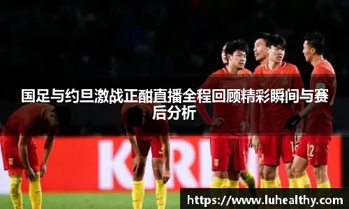 国足与约旦激战正酣直播全程回顾精彩瞬间与赛后分析
