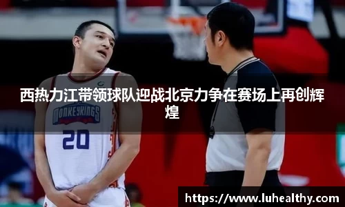 西热力江带领球队迎战北京力争在赛场上再创辉煌