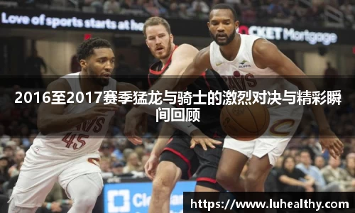 2016至2017赛季猛龙与骑士的激烈对决与精彩瞬间回顾