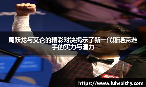 周跃龙与艾仑的精彩对决揭示了新一代斯诺克选手的实力与潜力