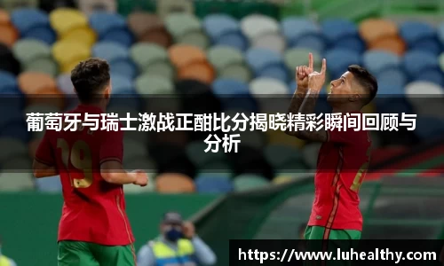 葡萄牙与瑞士激战正酣比分揭晓精彩瞬间回顾与分析