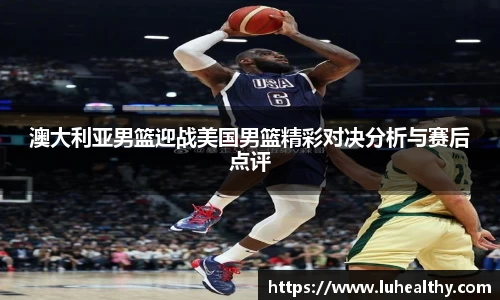 澳大利亚男篮迎战美国男篮精彩对决分析与赛后点评