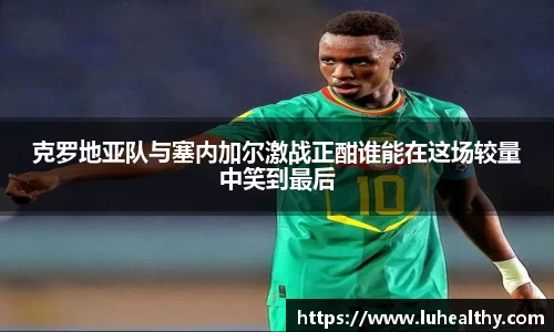 克罗地亚队与塞内加尔激战正酣谁能在这场较量中笑到最后