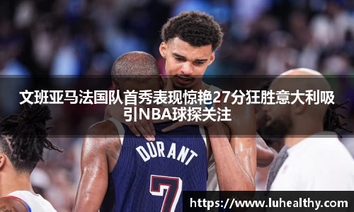 文班亚马法国队首秀表现惊艳27分狂胜意大利吸引NBA球探关注