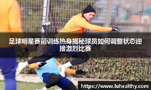 足球明星赛前训练热身揭秘球员如何调整状态迎接激烈比赛