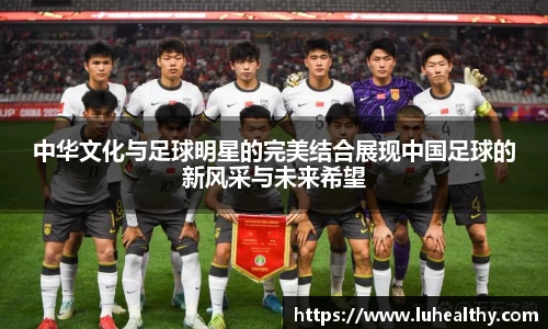 中华文化与足球明星的完美结合展现中国足球的新风采与未来希望