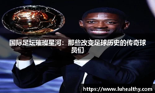 国际足坛璀璨星河：那些改变足球历史的传奇球员们