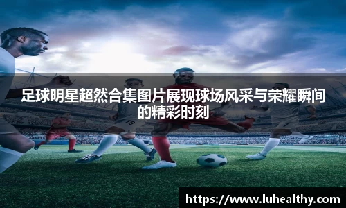 足球明星超然合集图片展现球场风采与荣耀瞬间的精彩时刻