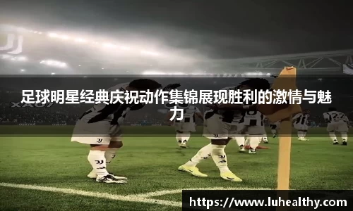 足球明星经典庆祝动作集锦展现胜利的激情与魅力