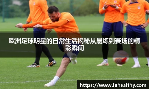欧洲足球明星的日常生活揭秘从晨练到赛场的精彩瞬间